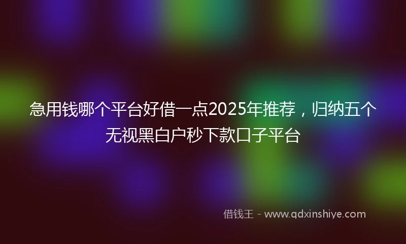 急用钱哪个平台好借一点2025年推荐，归纳五个无视黑白户秒下款口子平台