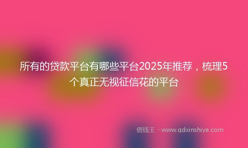 所有的贷款平台有哪些平台2025年推荐，梳理5个真正无视征信花的平台