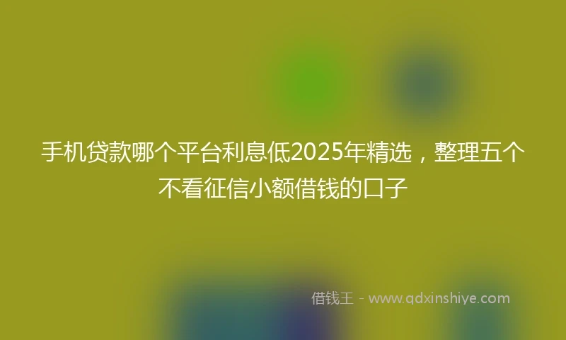 手机贷款哪个平台利息低2025年精选，整理五个不看征信小额借钱的口子