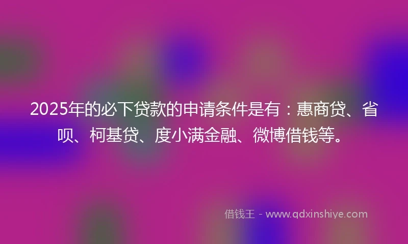 2025年的必下贷款的申请条件是有：惠商贷、省呗、柯基贷、度小满金融、微博借钱等。