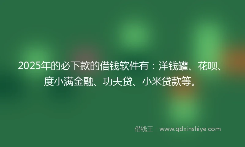 2025年的必下款的借钱软件有：洋钱罐、花呗、度小满金融、功夫贷、小米贷款等。
