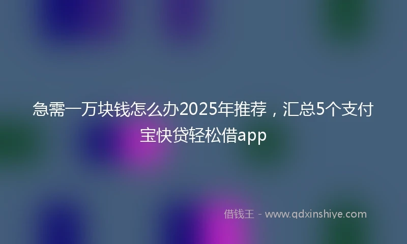 急需一万块钱怎么办2025年推荐，汇总5个支付宝快贷轻松借app
