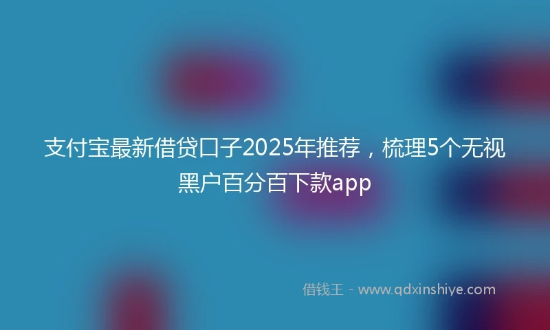 支付宝最新借贷口子2025年推荐，梳理5个无视黑户百分百下款app