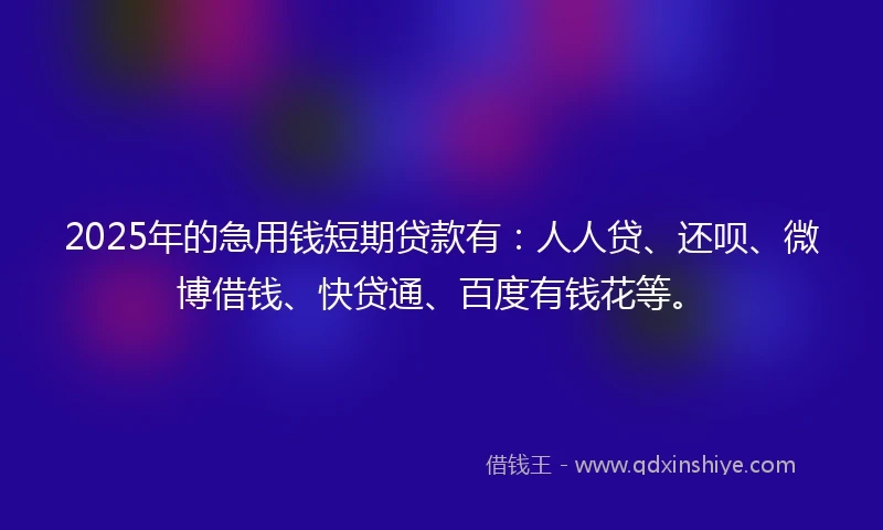 2025年的急用钱短期贷款有：人人贷、还呗、微博借钱、快贷通、百度有钱花等。