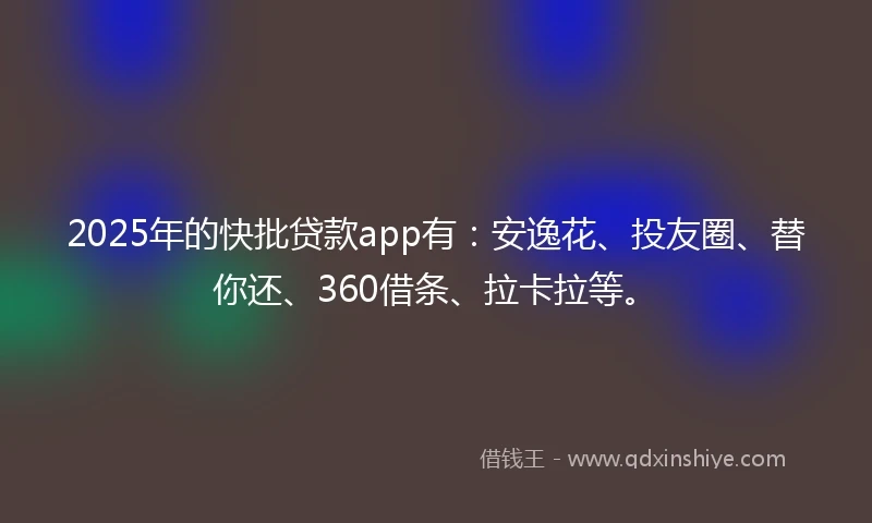 2025年的快批贷款app有：安逸花、投友圈、替你还、360借条、拉卡拉等。