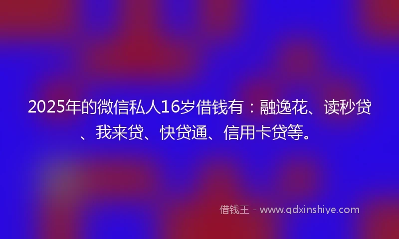 2025年的微信私人16岁借钱有：融逸花、读秒贷、我来贷、快贷通、信用卡贷等。