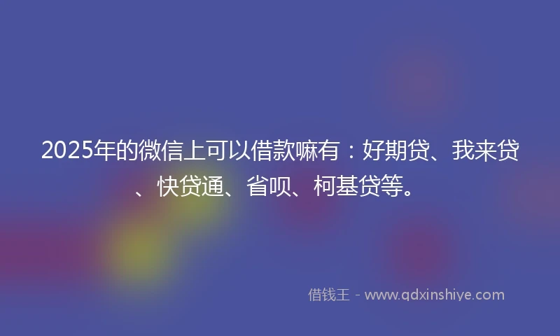 2025年的微信上可以借款嘛有：好期贷、我来贷、快贷通、省呗、柯基贷等。
