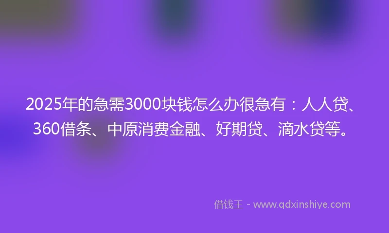 2025年的急需3000块钱怎么办很急有：人人贷、360借条、中原消费金融、好期贷、滴水贷等。
