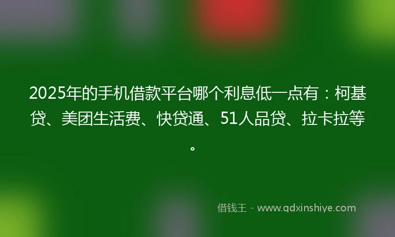 2025年的手机借款平台哪个利息低一点有：柯基贷、美团生活费、快贷通、51人品贷、拉卡拉等。