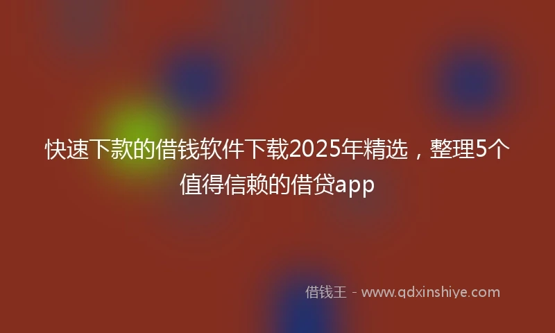 快速下款的借钱软件下载2025年精选，整理5个值得信赖的借贷app