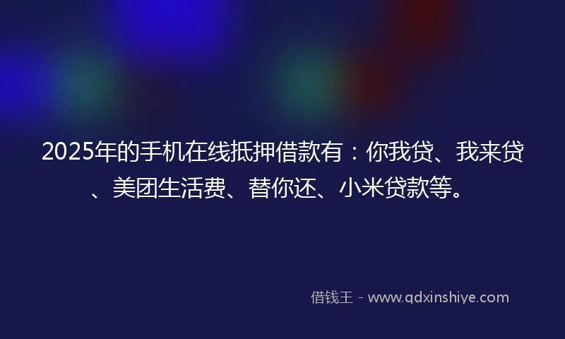 2025年的手机在线抵押借款有：你我贷、我来贷、美团生活费、替你还、小米贷款等。