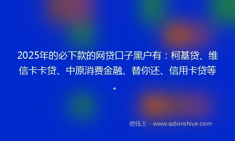 2025年的必下款的网贷口子黑户有：柯基贷、维信卡卡贷、中原消费金融、替你还、信用卡贷等。