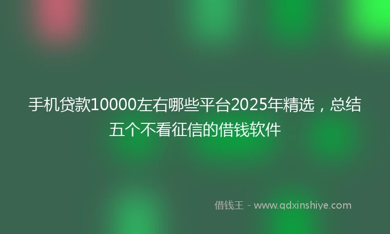 手机贷款10000左右哪些平台2025年精选，总结五个不看征信的借钱软件