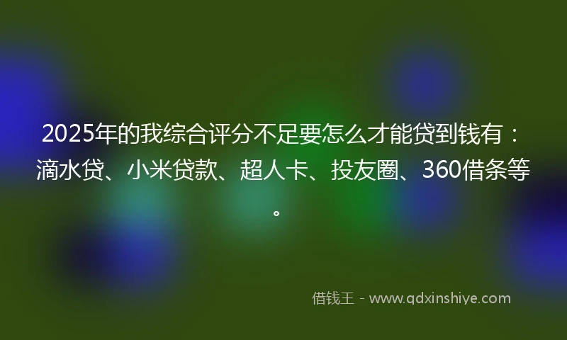 2025年的我综合评分不足要怎么才能贷到钱有：滴水贷、小米贷款、超人卡、投友圈、360借条等。