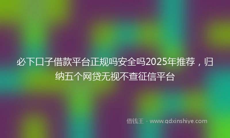 必下口子借款平台正规吗安全吗2025年推荐,归纳五个网贷无视不查征信平台