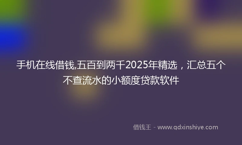 手机在线借钱,五百到两千2025年精选，汇总五个不查流水的小额度贷款软件