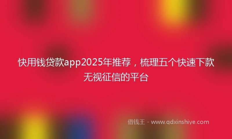 快用钱贷款app2025年推荐，梳理五个快速下款无视征信的平台