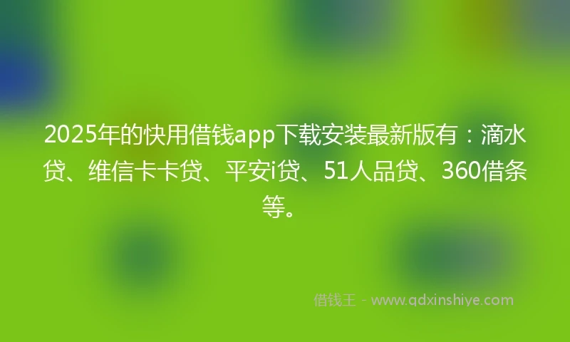 2025年的快用借钱app下载安装最新版有：滴水贷、维信卡卡贷、平安i贷、51人品贷、360借条等。