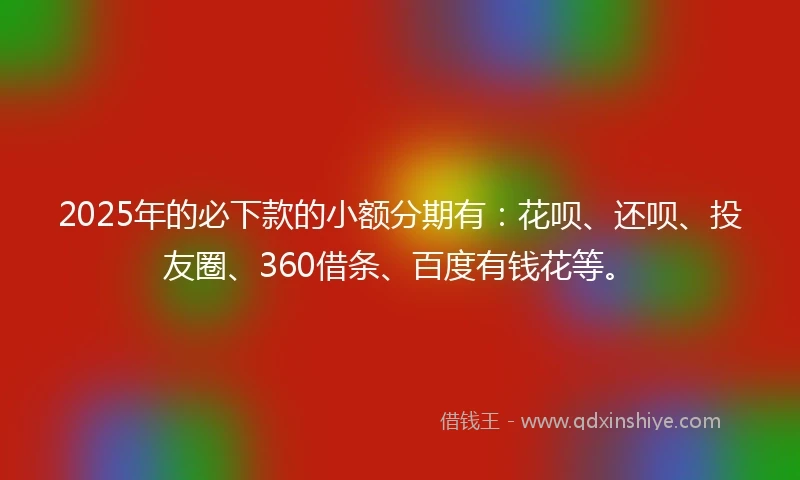 2025年的必下款的小额分期有：花呗、还呗、投友圈、360借条、百度有钱花等。