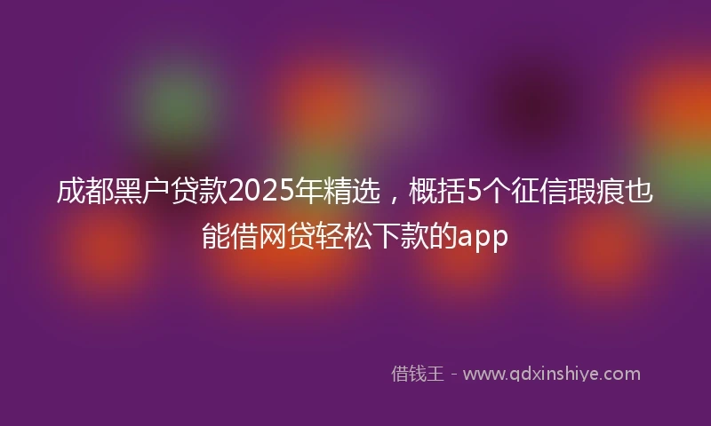 成都黑户贷款2025年精选，概括5个征信瑕疵也能借网贷轻松下款的app