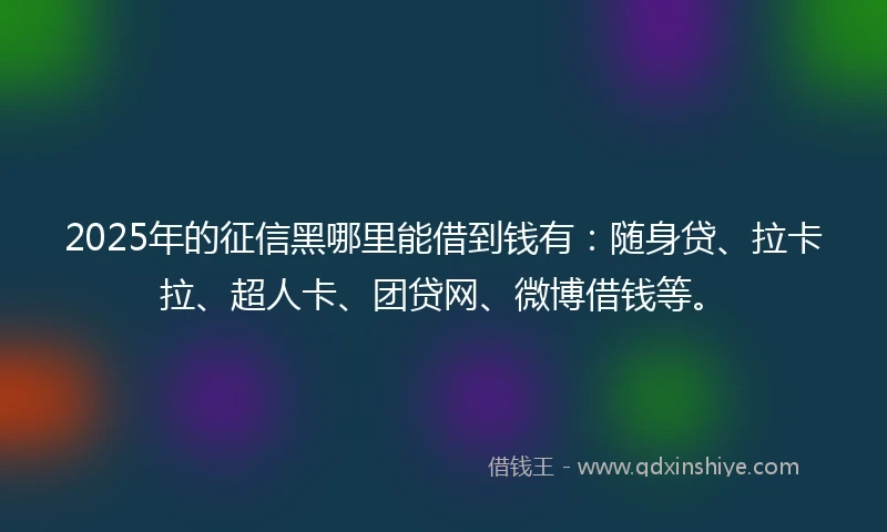 2025年的征信黑哪里能借到钱有：随身贷、拉卡拉、超人卡、团贷网、微博借钱等。