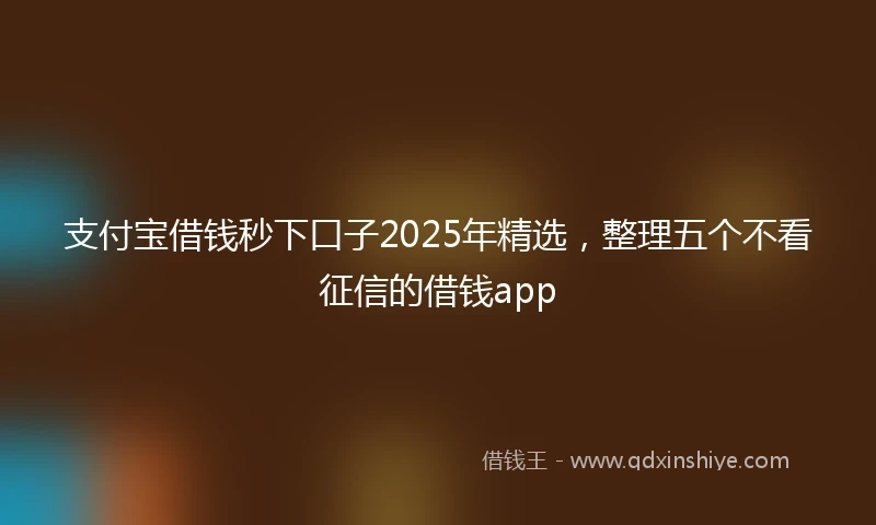 支付宝借钱秒下口子2025年精选，整理五个不看征信的借钱app