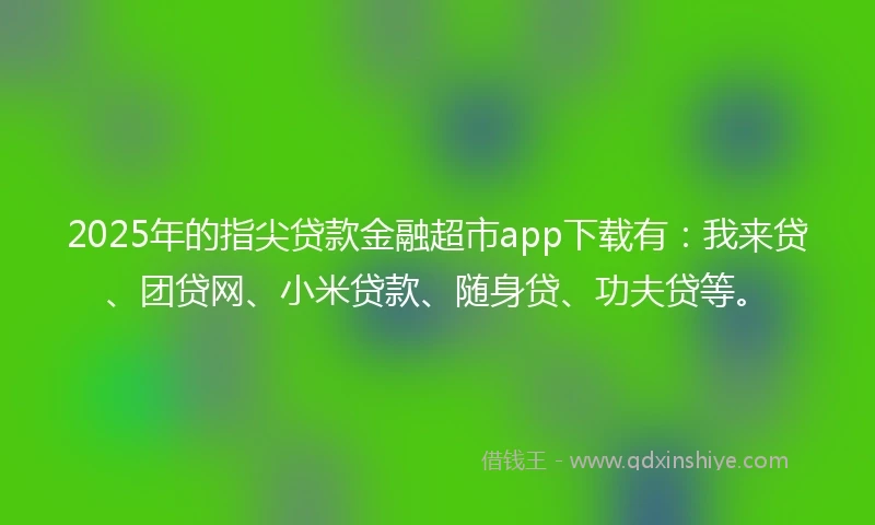 2025年的指尖贷款金融超市app下载有：我来贷、团贷网、小米贷款、随身贷、功夫贷等。