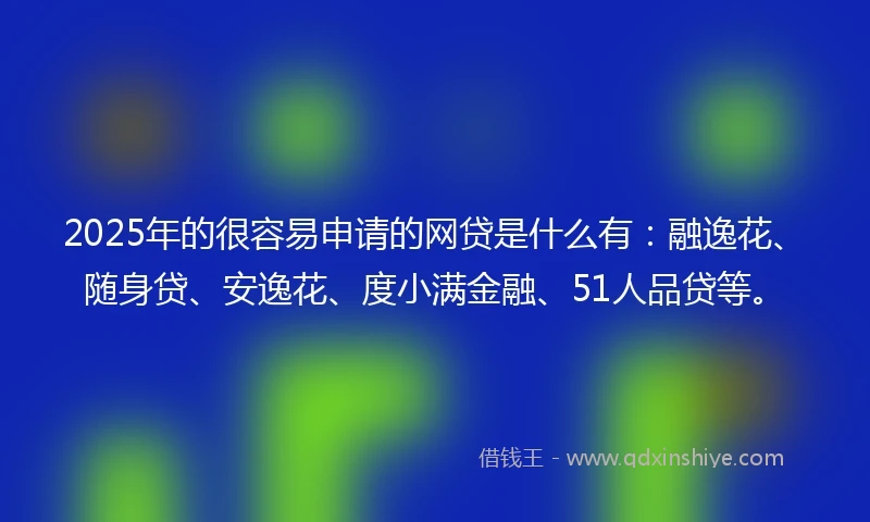 2025年的很容易申请的网贷是什么有：融逸花、随身贷、安逸花、度小满金融、51人品贷等。