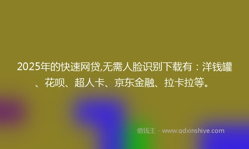 2025年的快速网贷,无需人脸识别下载有：洋钱罐、花呗、超人卡、京东金融、拉卡拉等。