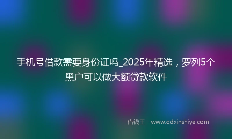 手机号借款需要身份证吗_2025年精选，罗列5个黑户可以做大额贷款软件