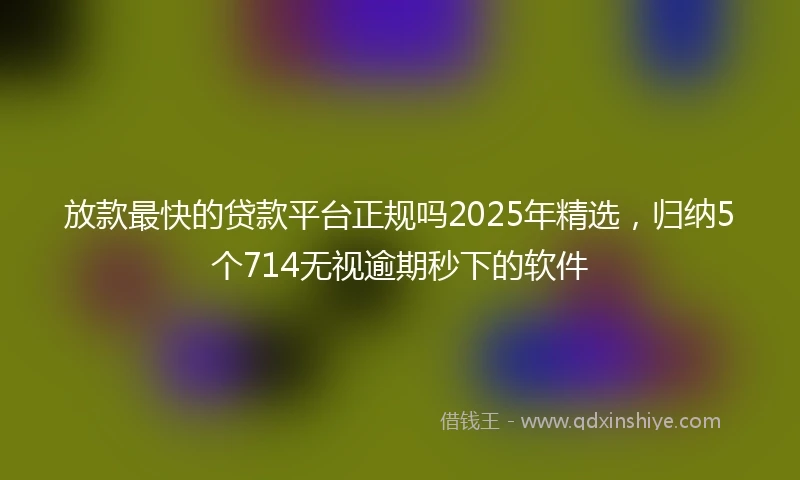 放款最快的贷款平台正规吗2025年精选，归纳5个714无视逾期秒下的软件