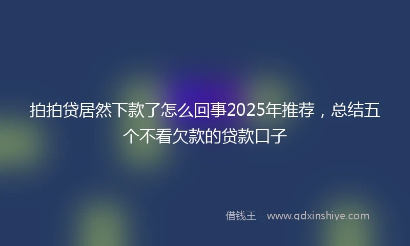 拍拍贷居然下款了怎么回事2025年推荐，总结五个不看欠款的贷款口子