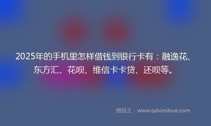 2025年的手机里怎样借钱到银行卡有：融逸花、东方汇、花呗、维信卡卡贷、还呗等。