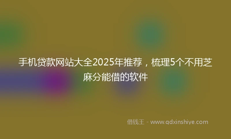 手机贷款网站大全2025年推荐，梳理5个不用芝麻分能借的软件