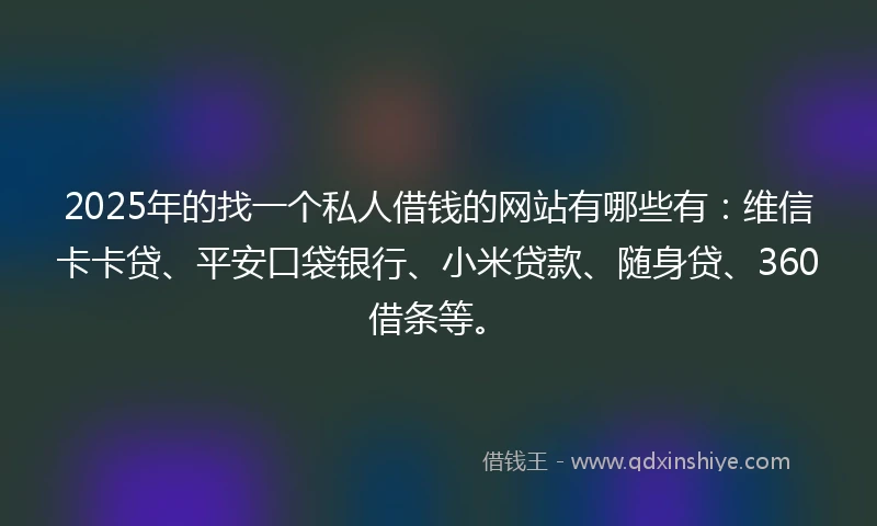 2025年的找一个私人借钱的网站有哪些有：维信卡卡贷、平安口袋银行、小米贷款、随身贷、360借条等。