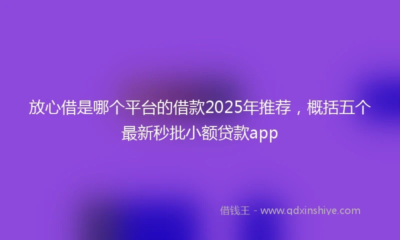 放心借是哪个平台的借款2025年推荐，概括五个最新秒批小额贷款app