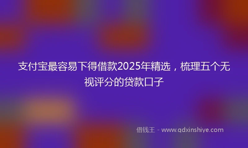 支付宝最容易下得借款2025年精选，梳理五个无视评分的贷款口子