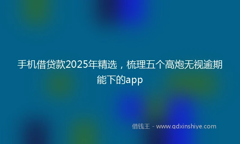 手机借贷款2025年精选，梳理五个高炮无视逾期能下的app