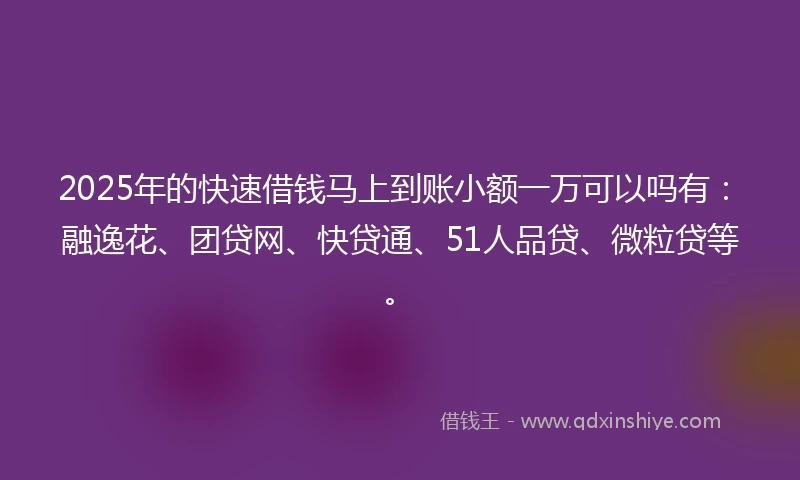 2025年的快速借钱马上到账小额一万可以吗有：融逸花、团贷网、快贷通、51人品贷、微粒贷等。