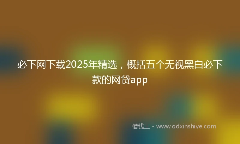 必下网下载2025年精选，概括五个无视黑白必下款的网贷app
