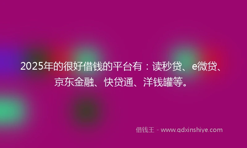 2025年的很好借钱的平台有：读秒贷、e微贷、京东金融、快贷通、洋钱罐等。