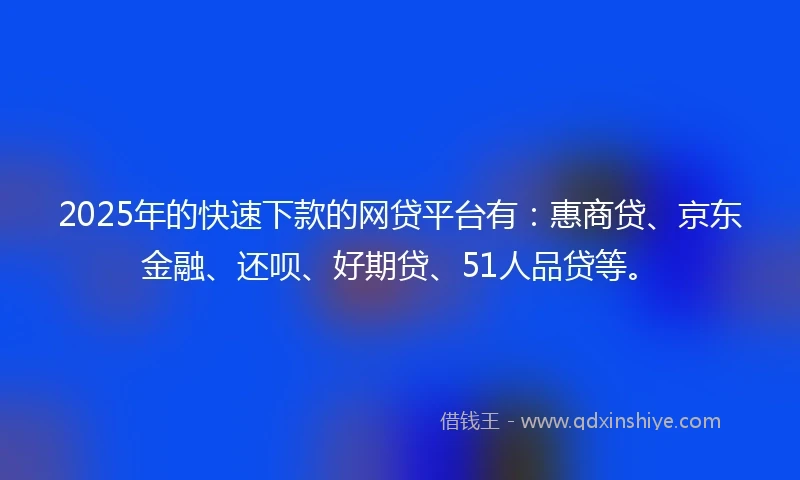 2025年的快速下款的网贷平台有：惠商贷、京东金融、还呗、好期贷、51人品贷等。