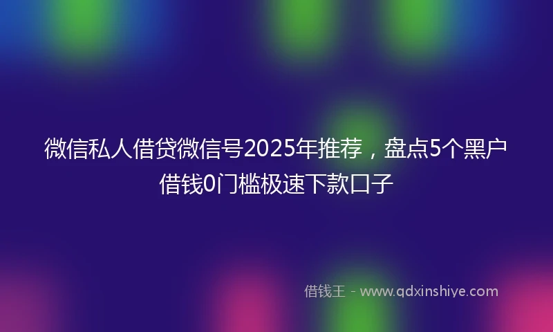 微信私人借贷微信号2025年推荐，盘点5个黑户借钱0门槛极速下款口子