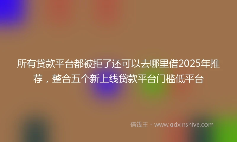 所有贷款平台都被拒了还可以去哪里借2025年推荐,整合五个新上线贷款平台门槛低平台