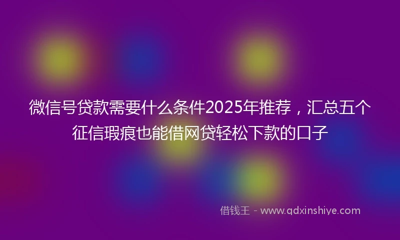 微信号贷款需要什么条件2025年推荐，汇总五个征信瑕疵也能借网贷轻松下款的口子