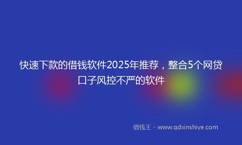 快速下款的借钱软件2025年推荐，整合5个网贷口子风控不严的软件