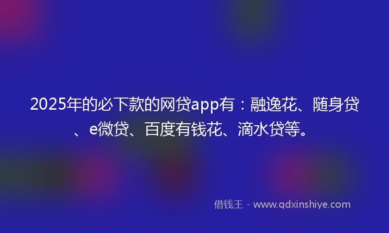 2025年的必下款的网贷app有：融逸花、随身贷、e微贷、百度有钱花、滴水贷等。