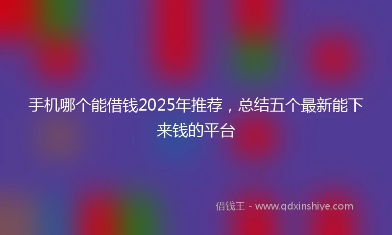 手机哪个能借钱2025年推荐，总结五个最新能下来钱的平台