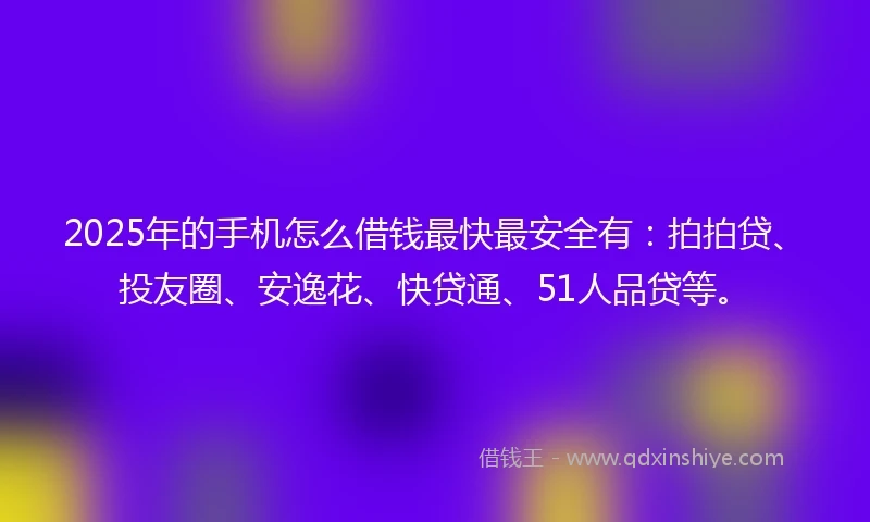2025年的手机怎么借钱最快最安全有：拍拍贷、投友圈、安逸花、快贷通、51人品贷等。