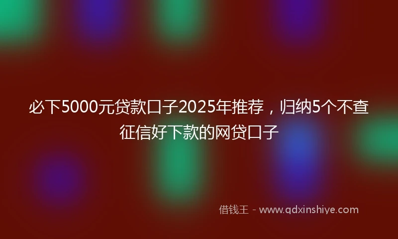 必下5000元贷款口子2025年推荐，归纳5个不查征信好下款的网贷口子